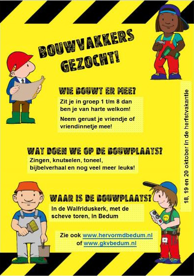 Bouwvakkers gezocht!
		Wie bouwt er mee?
		Zit je in groep 1 t/m 8 dan
		ben je van harte welkom!
		Neem gerust je vriendje of vriendinnetje mee!

		Wat doen we op de bouwplaats?
		Zingen, knutselen, toneel,
		bijbelverheel en nog veel meer leuks!

		Waar is de bouwplaats?
		In de Walfriduskerk, met de scheve toren in Bedum

		18, 19 en 20 oktober in de herfstvakantie