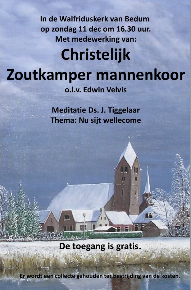 In de Walfriduskerk van Bedum op zondag 11 dec om 16.30 uur.
Met medewerking van:Christelijk Zoutkamper mannenkoor o.l.v. Edwin Velvis
Meditatie Ds. J. Tiggelaar
Thema: Nu sijt wellecome
De toegang is gratis.
Er wordt een collecte gehouden ter bestrijding van de kosten.