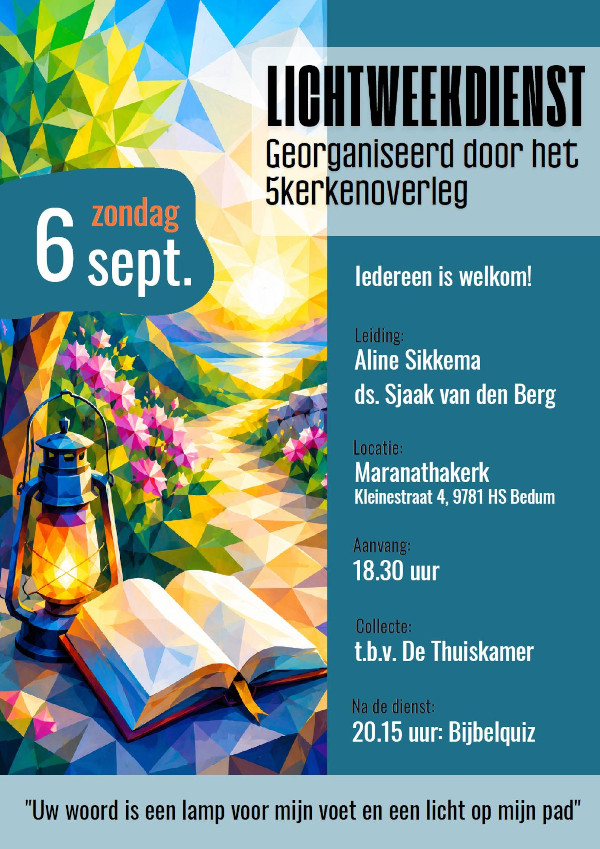 Lichtweekdienst
					zondag 6 sept.
					georganiseerd door het 5 kerkenoverleg
					Iedereen is welkom!
					Leiding: Aline Sikkema, ds. Sjaak van den Berg
					Locatie: Maranathakerk, Kleinestraat 4, 9781HS Bedum
					Aanvang: 18.30 uur
					Collecte: t.b.v. de Thuiskamer
					Na de dienst: 20.15 uur: Bijbelquiz
					''Uw woord is een lamp voor mijn voet en een licht op mijn pad''