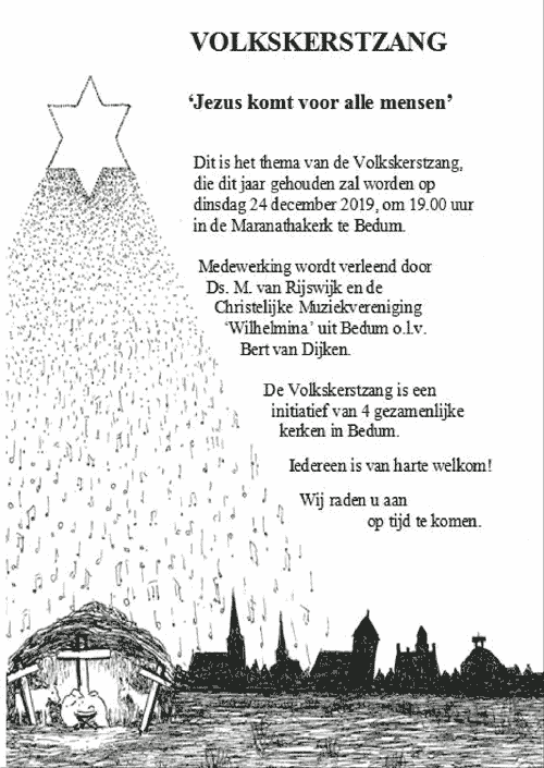 	'Jezus komt voor alle mensen'
				Dit is het thema van de Volkskerstzang,
				die dit jaar gehouden zal worden op
				dinsdag 24 december 2019, 0m 19.00 uur
				in de Maranathakerk te Bedum.
				
				Medewerking wordt verleend door
				Ds. m. van Rijswijk en de
				Christelijke Muziekvereniging
				'Wilhelmina' uit Bedum o.l.v.
				Bert van Dijken
				
				De Volkskerstzang is een initiatief
				van 4 gezamenlijke kerken in Bedum.
				
				Iedereen is van harte welkom!
				
				Wij raden u aan op tijd te komen.